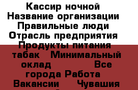 Кассир ночной › Название организации ­ Правильные люди › Отрасль предприятия ­ Продукты питания, табак › Минимальный оклад ­ 32 000 - Все города Работа » Вакансии   . Чувашия респ.,Алатырь г.